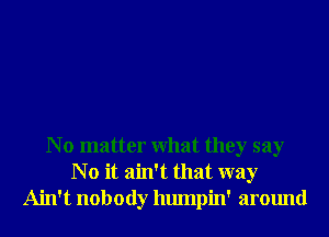 N o matter What they say
N o it ain't that way
Ain't nobody humpin' around