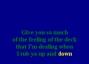 Give you so much
of the feeling of the deck
that I'm dealng when
I rub ya up and down