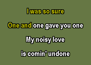 I was so sure

One and one gave you one

My noisy love

is comin' undone