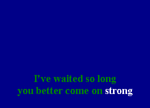 I've waited so long
you better come on strong