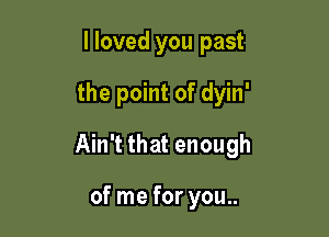 I loved you past

the point of dyin'

Ain't that enough

of me for you..