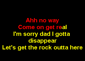 Ahh no way
Come on get real

I'm sorry dad I gotta
disappear
Let's get the rock outta here