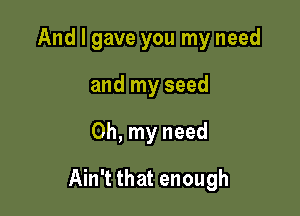 And I gave you my need
and my seed

Oh, my need

Ain't that enough