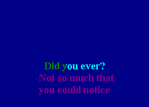 Did you ever?
Not so much that
you could notice