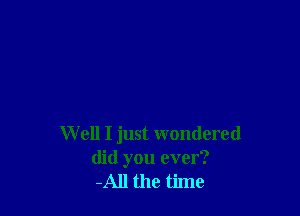 W ell I just wondered
did you ever?
-All the time