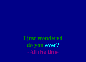 I just wondered
do you ever?
-All the time