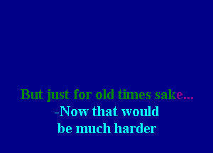 But just for old times sake...
-Now that would
be much harder
