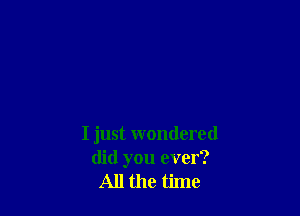 I just wondered
did you ever?
All the time