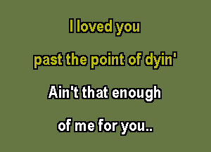 I loved you

past the point of dyin'

Ain't that enough

of me for you..