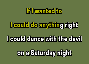 If I wanted to

I could do anything right

I could dance with the devil

on a Saturday night