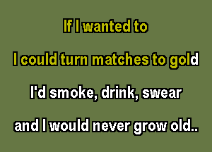 If I wanted to
I could turn matches to gold

I'd smoke, drink, swear

and I would never grow old..
