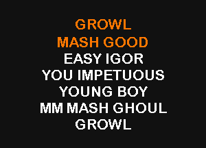 GROWL

MASH GOOD
EASY IGOR

YOU IMPETUOUS
YOUNG BOY
MM MASH GHOUL
GROWL