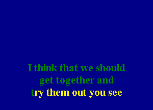 I think that we should
get together and
try them out you see