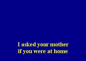 I asked your mother
if you were at home