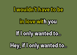 I wouldn't have to be

in love with you

If I only wanted to..

Hey, if I only wanted to..