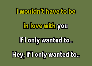 I wouldn't have to be

in love with you

If I only wanted to..

Hey, if I only wanted to..