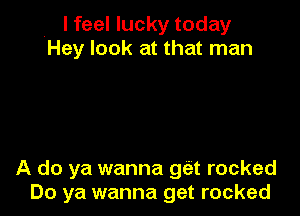 , I feel lucky today
Hey look at that man

A do ya wanna get rocked
Do ya wanna get rocked