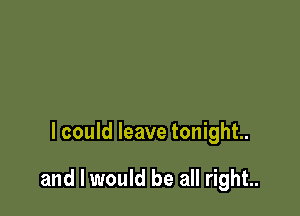 I could leave tonight.

and I would be all right..