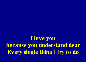 I love you
because you understand dear
Every single thing I try to do