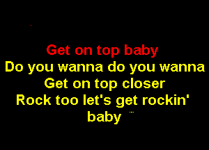 Get on top baby
Do you wanna do you wanna

Get on top closer
Rock too let's get rockin'
baby