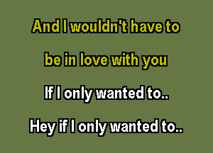 And I wouldn't have to

be in love with you

If I only wanted to..

Hey if I only wanted to..