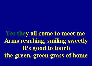 Yes they all come to meet me
Arms reaching, smiling sweetly
It's good to touch
the green, green grass of home