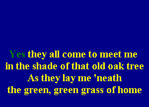 Yes they all come to meet me
in the shade of that old oak tree
As they lay me 'neath
the green, green grass of home