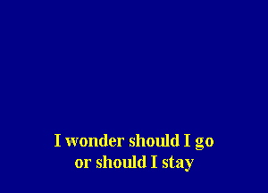 I wonder should I go
or should I stay