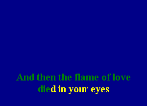 And then the flame of love
died in your eyes