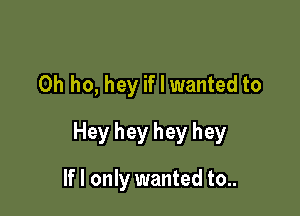 0h ho, hey if I wanted to

Hey hey hey hey

If I only wanted to..