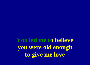 You led me to believe
you were old enough
to give me love