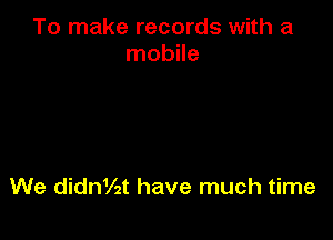 To make records with a
mobile

We ding2t have much time