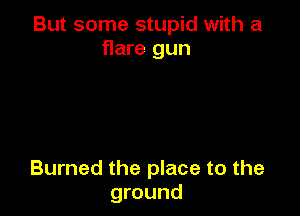 But some stupid with a
flare gun

Burned the place to the
ground