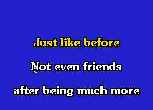 Just like before

Not even friends

after being much more