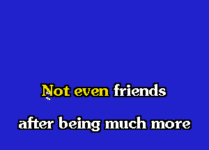 Not even friends

after being much more