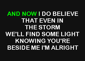 AND NOW I DO BELIEVE
THAT EVEN IN
THESTORM
WE'LL FIND SOME LIGHT
KNOWING YOU'RE
BESIDEME I'M ALRIGHT