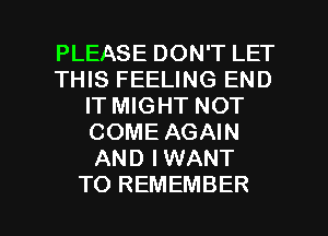 PLEASE DON'T LET
THIS FEELING END
IT MIGHT NOT
COME AGAIN
AND IWANT

TO REMEMBER l