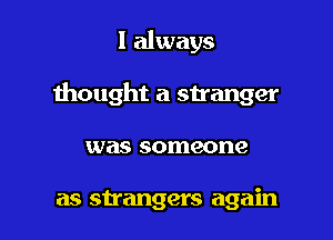 I always

thought a stranger

was someone

as strangers again