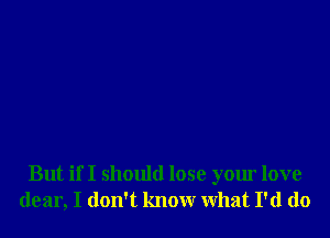 But if I should lose your love
dear, I don't know What I'd do