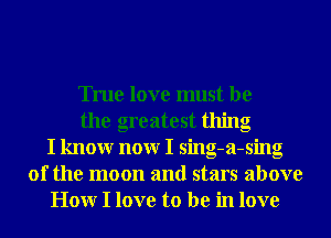 True love must be
the greatest thing
I knowr nonr I sing-a-sing
0f the moon and stars above
Honr I love to be in love