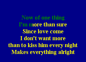 N 0W of one thing
I'm more than sure
Since love come
I don't want more
than to kiss him every night
Makes everything alright