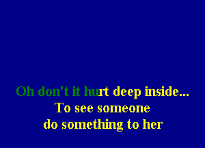 Oh don't it hurt deep inside...
To see someone
do something to her