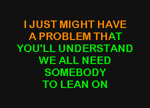 IJUST MIGHT HAVE
A PROBLEM THAT
YOU'LL UNDERSTAND
WE ALL NEED
SOMEBODY

TO LEAN ON I