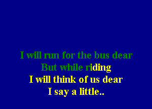 I will run for the bus dear
But while riding
I will think of us dear
I say a little..