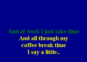 And at work I just take time
And all through my
coffee break time
I say a little..