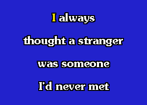 I always

thought a stranger

was someone

I'd never met