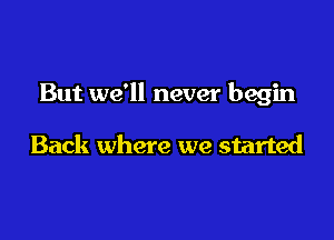 But we'll never begin

Back where we started
