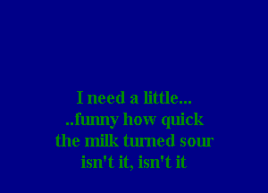 I need a little...
..l'lumy how quick
the milk turned sour
isn't it, isn't it