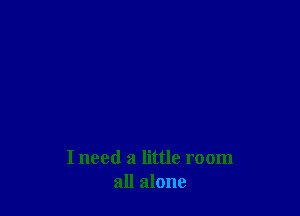 I need a little room
all alone