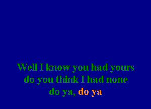 W ell I know you had yours
do you think I had none
do ya, do ya